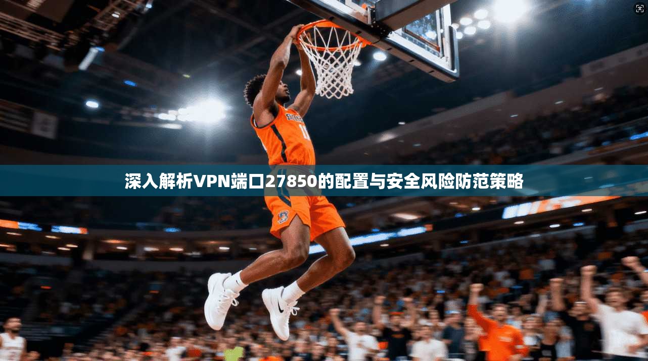 深入解析VPN端口27850的配置与安全风险防范策略