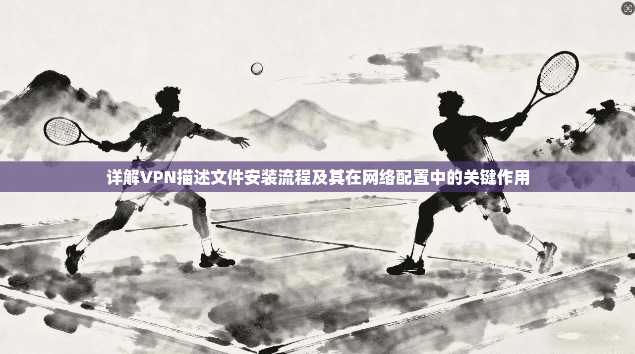 详解VPN描述文件安装流程及其在网络配置中的关键作用