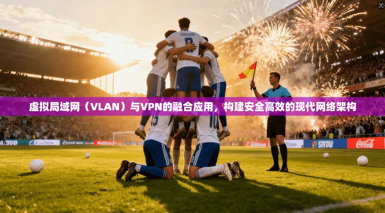 虚拟局域网（VLAN）与VPN的融合应用，构建安全高效的现代网络架构