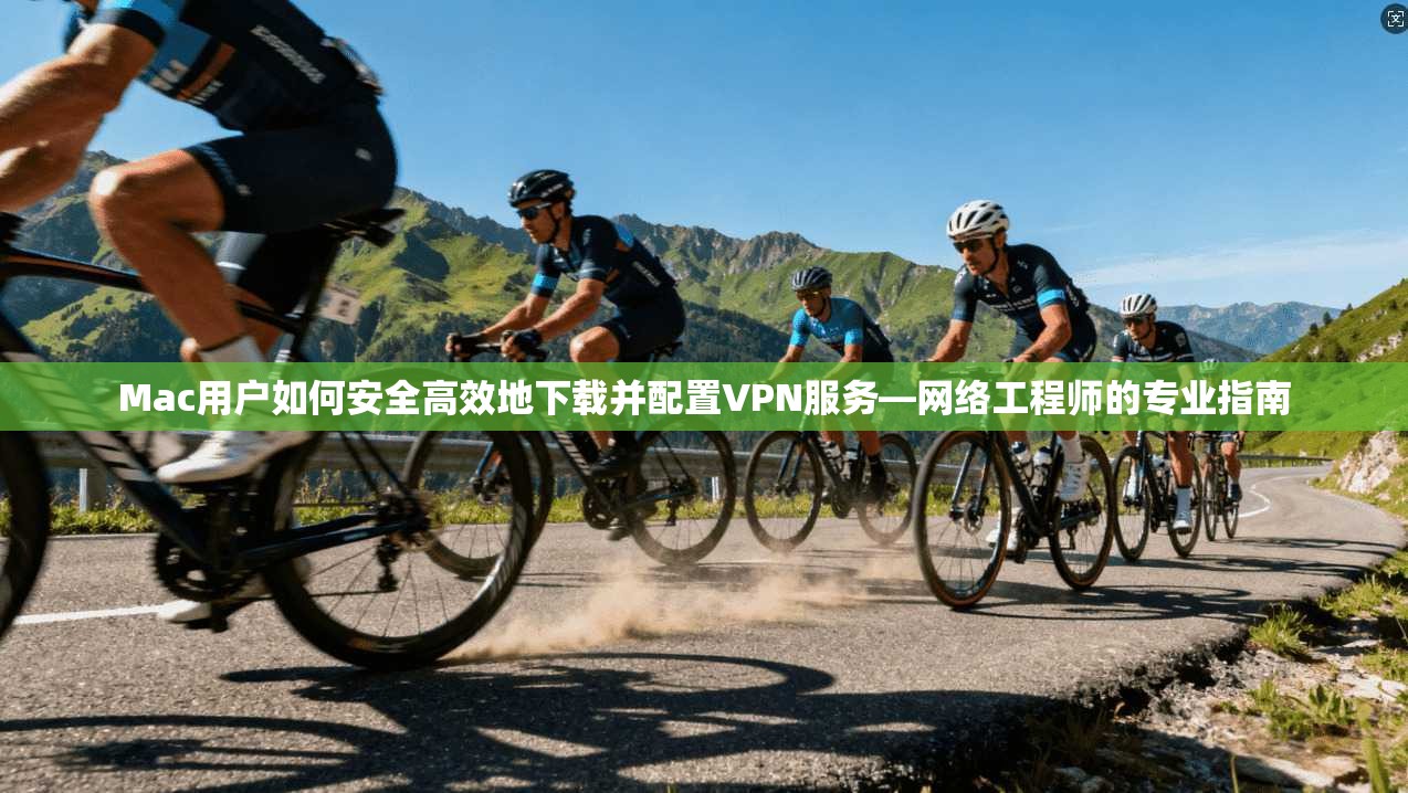 Mac用户如何安全高效地下载并配置VPN服务—网络工程师的专业指南