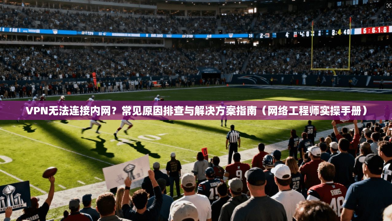 VPN无法连接内网？常见原因排查与解决方案指南（网络工程师实操手册）
