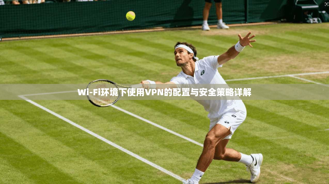 Wi-Fi环境下使用VPN的配置与安全策略详解