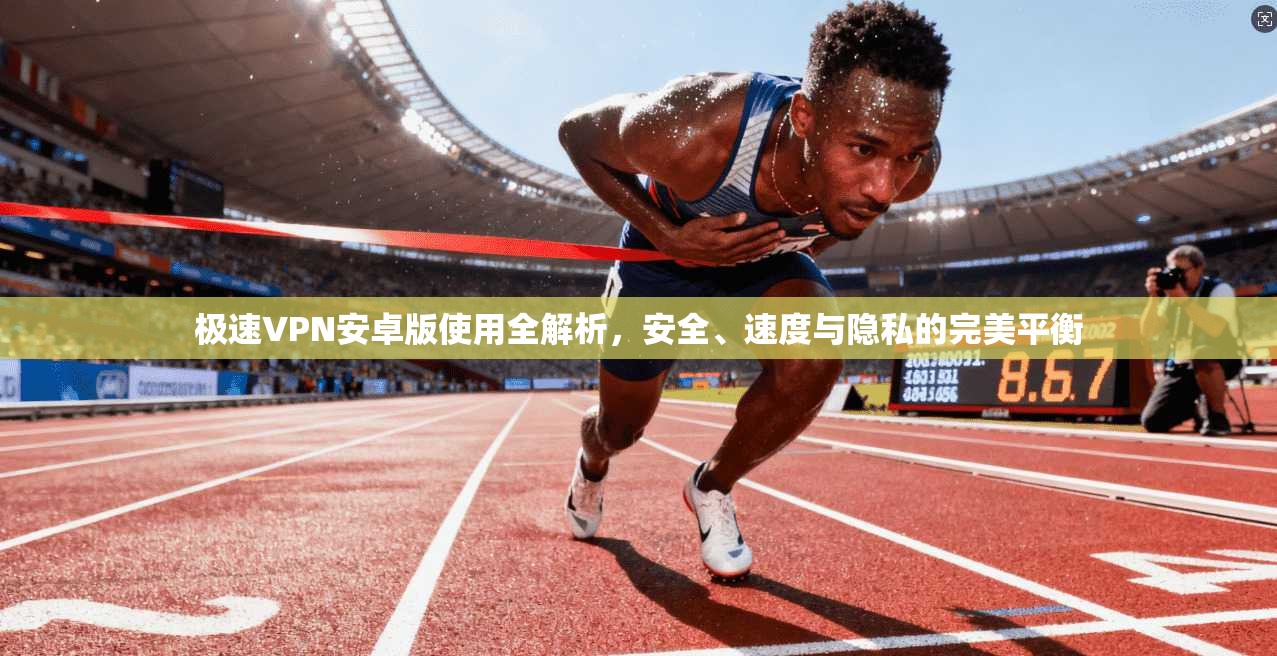极速VPN安卓版使用全解析，安全、速度与隐私的完美平衡