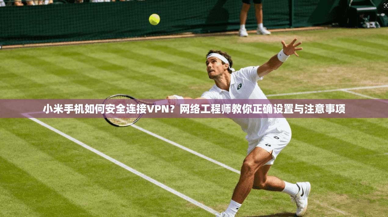 小米手机如何安全连接VPN？网络工程师教你正确设置与注意事项