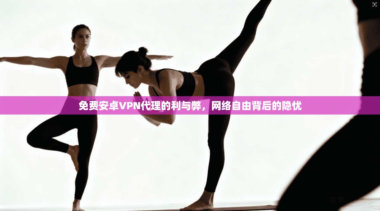 免费安卓VPN代理的利与弊，网络自由背后的隐忧