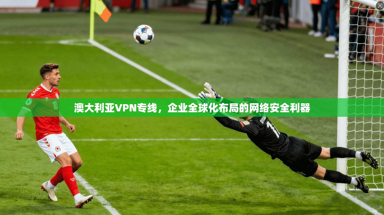 澳大利亚VPN专线，企业全球化布局的网络安全利器