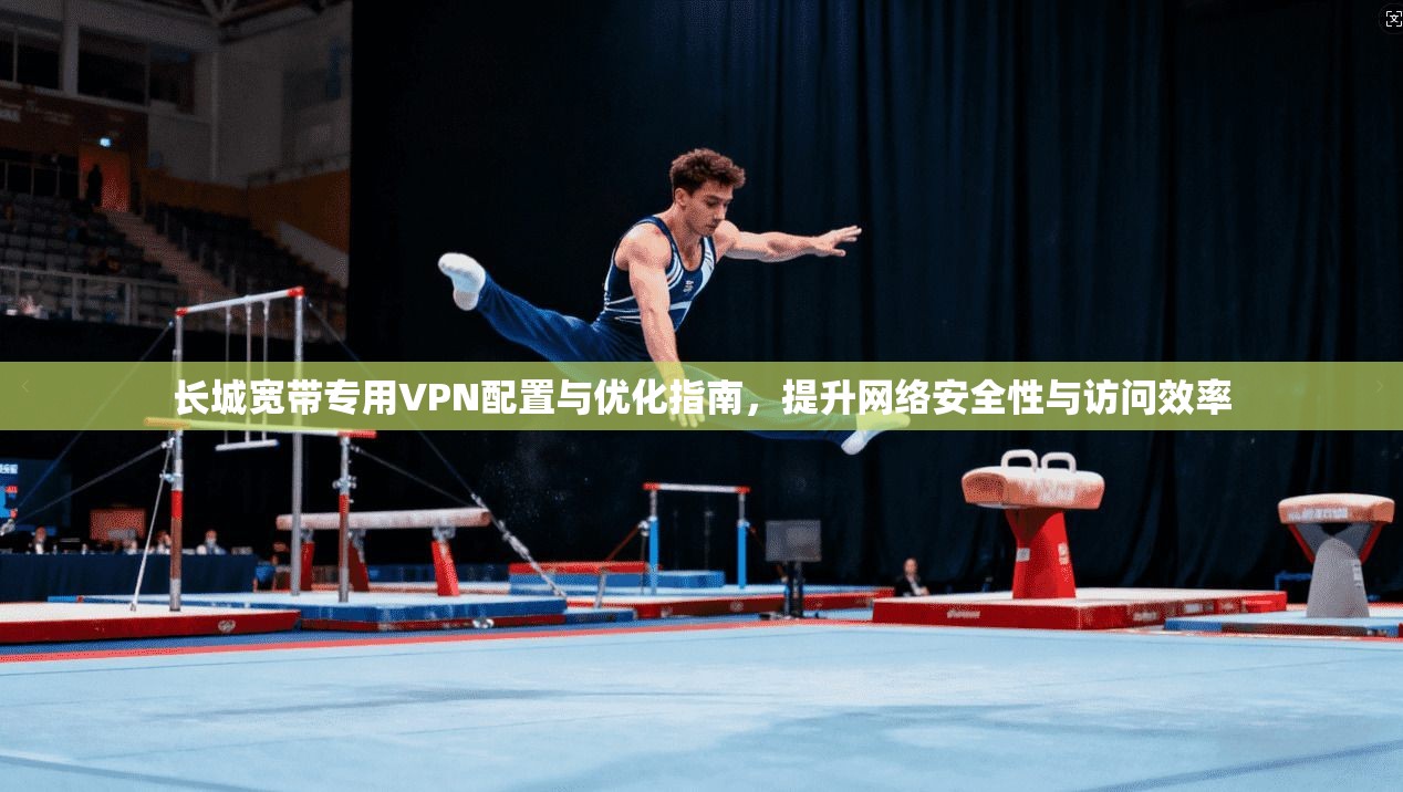 长城宽带专用VPN配置与优化指南，提升网络安全性与访问效率