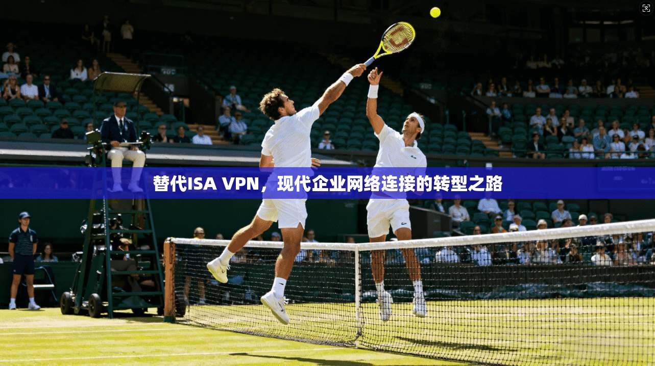 替代ISA VPN，现代企业网络连接的转型之路