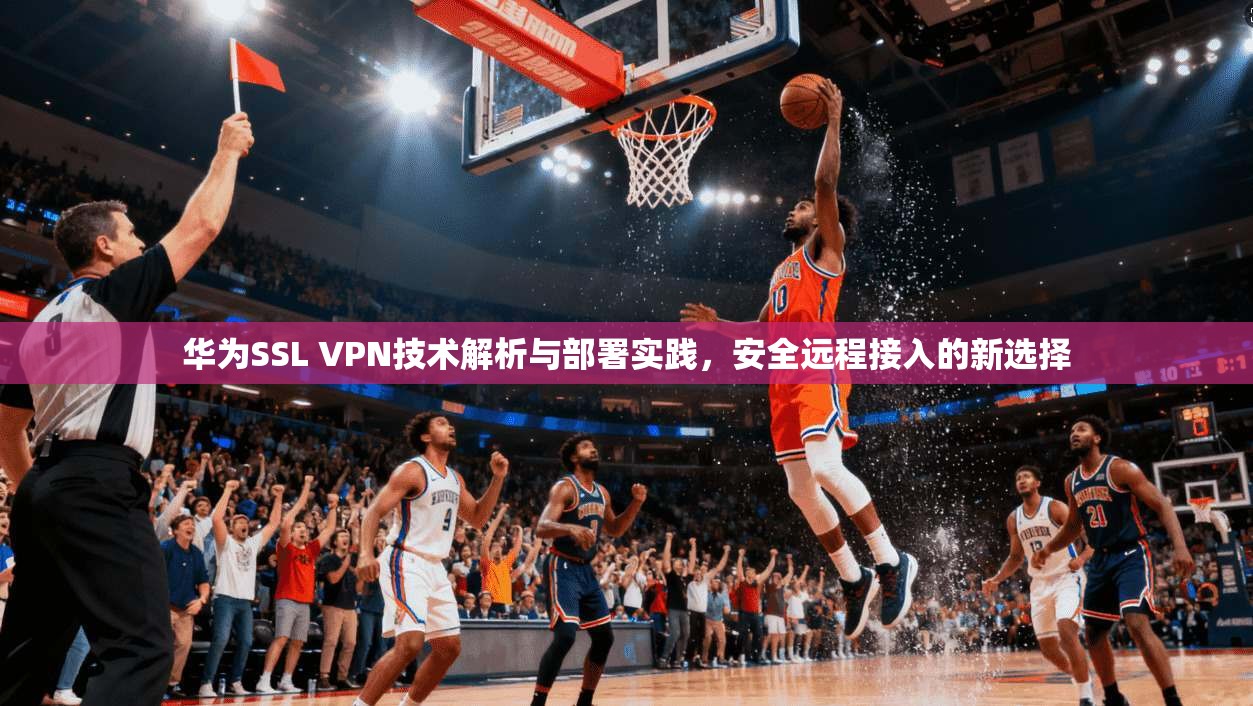 华为SSL VPN技术解析与部署实践，安全远程接入的新选择