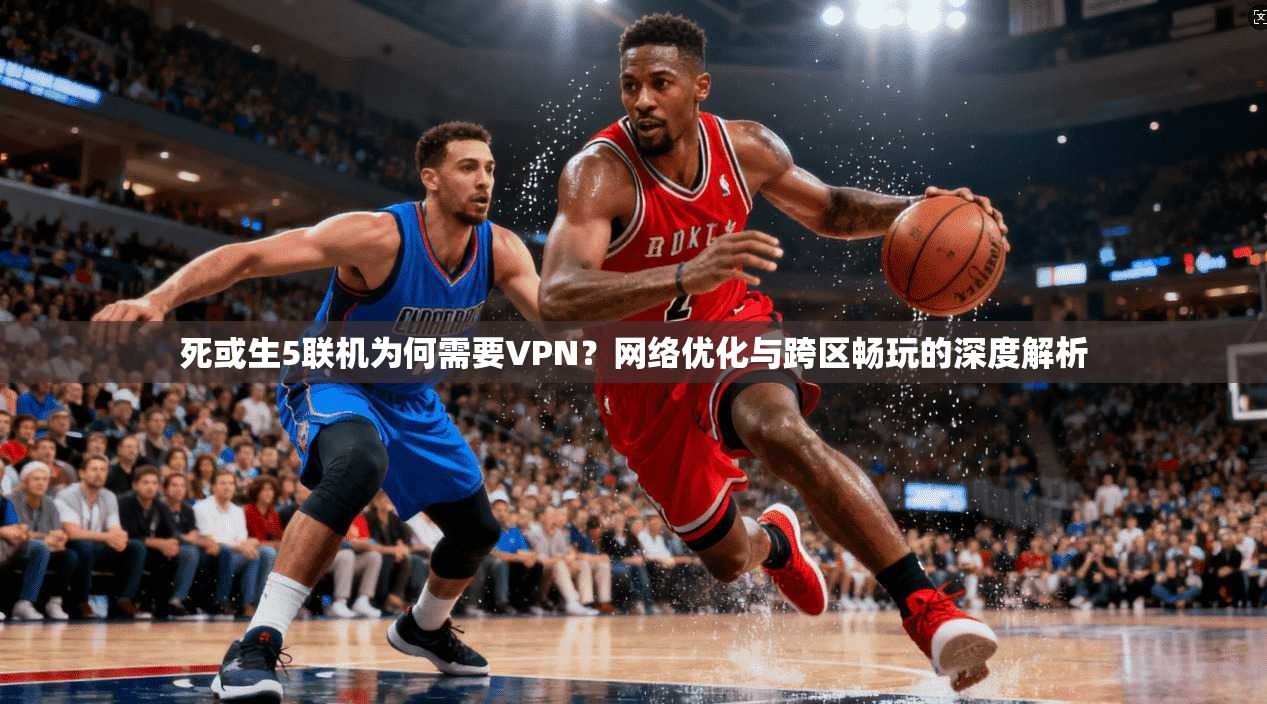 死或生5联机为何需要VPN？网络优化与跨区畅玩的深度解析