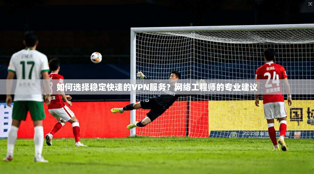 如何选择稳定快速的VPN服务？网络工程师的专业建议