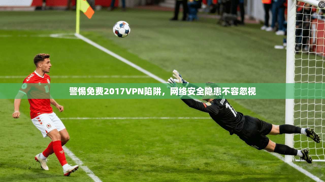 警惕免费2017VPN陷阱，网络安全隐患不容忽视