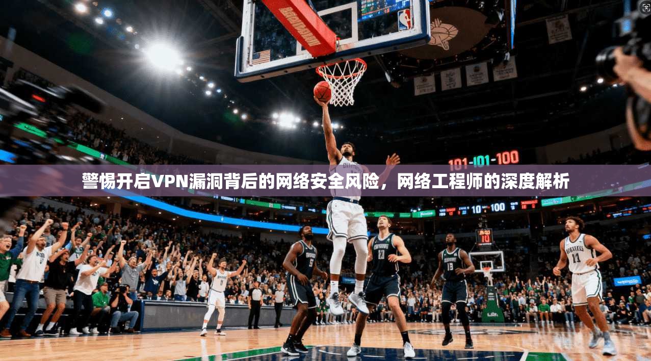 警惕开启VPN漏洞背后的网络安全风险，网络工程师的深度解析