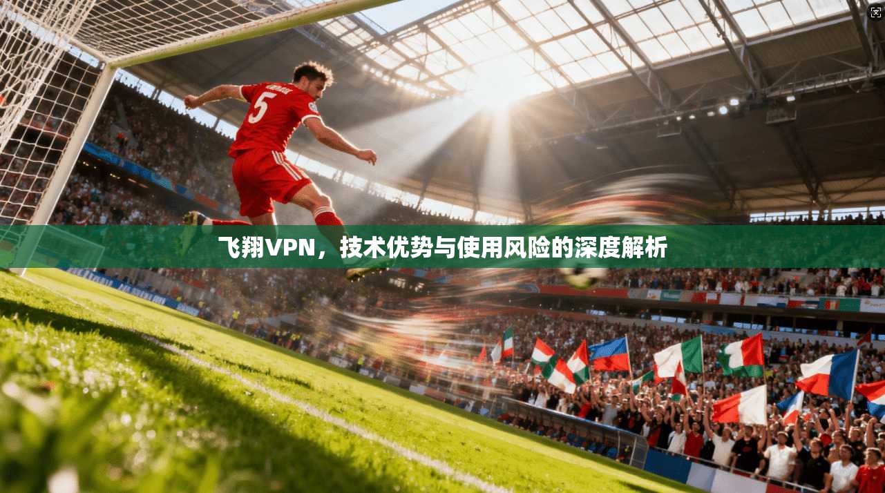 飞翔VPN，技术优势与使用风险的深度解析