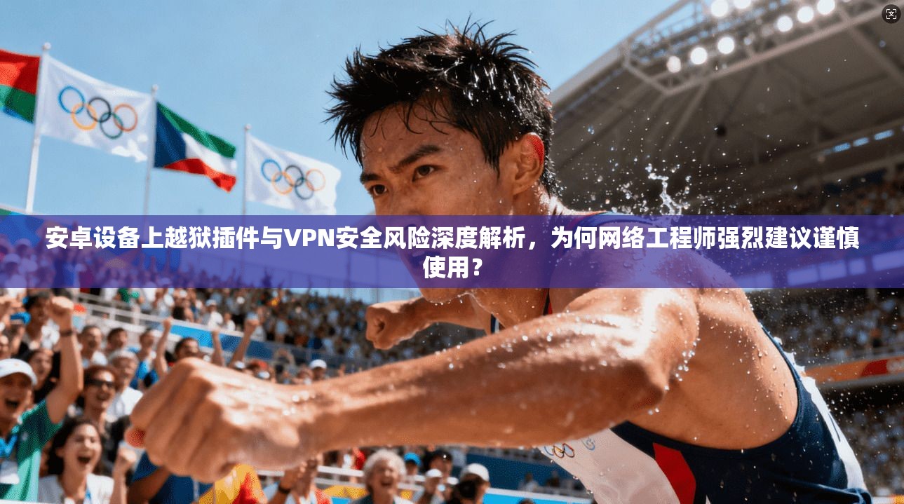 安卓设备上越狱插件与VPN安全风险深度解析，为何网络工程师强烈建议谨慎使用？