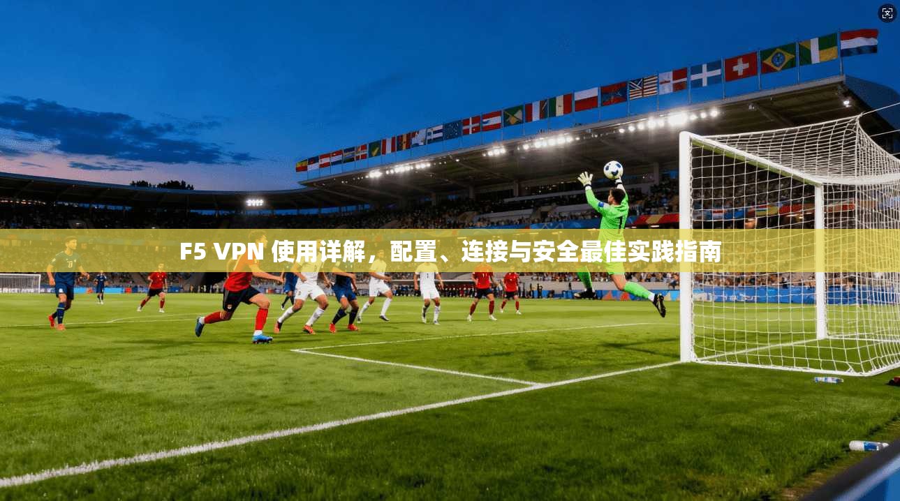 F5 VPN 使用详解，配置、连接与安全最佳实践指南