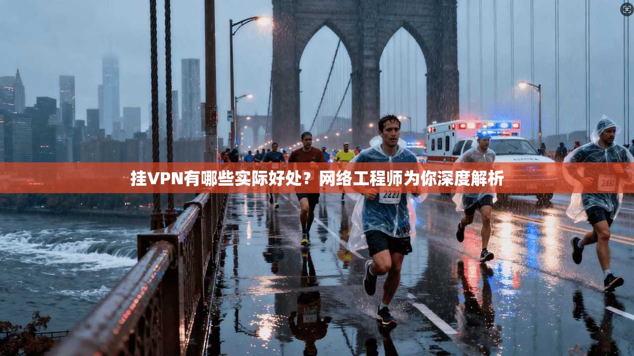 挂VPN有哪些实际好处？网络工程师为你深度解析