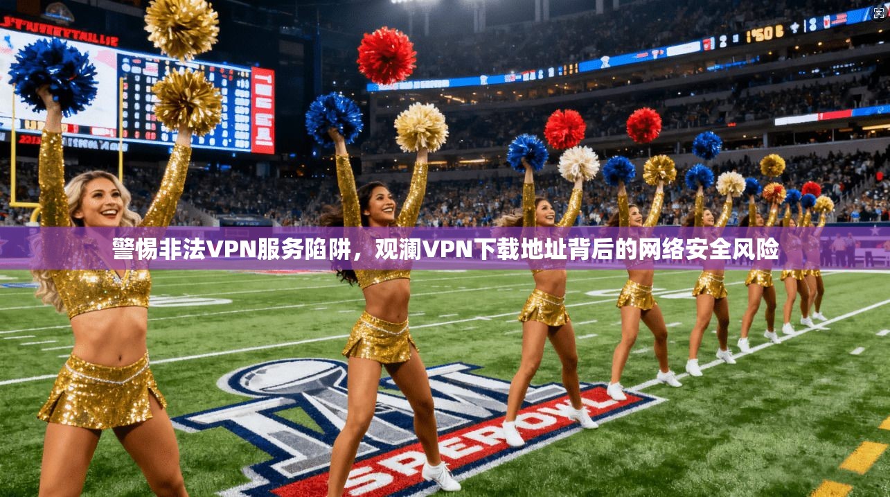 警惕非法VPN服务陷阱，观澜VPN下载地址背后的网络安全风险