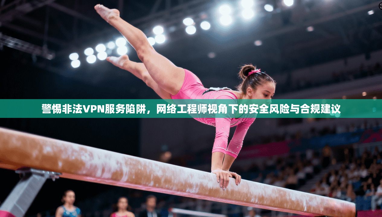 警惕非法VPN服务陷阱，网络工程师视角下的安全风险与合规建议