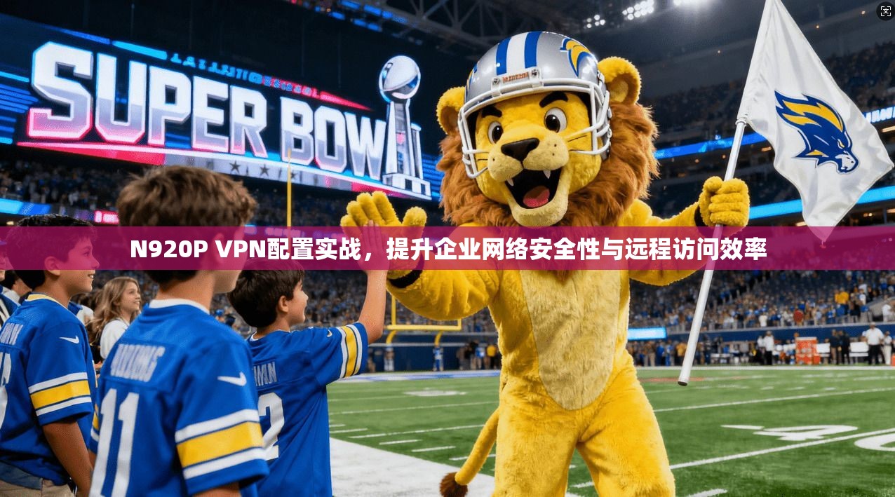 N920P VPN配置实战，提升企业网络安全性与远程访问效率