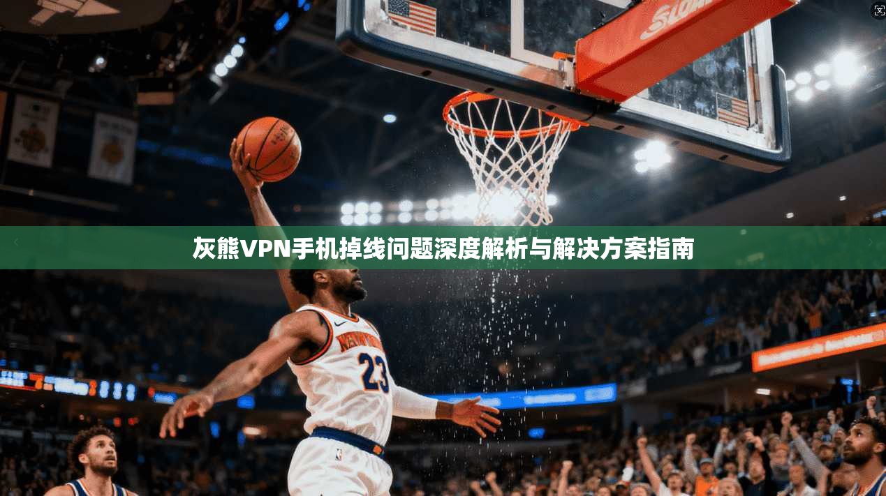 灰熊VPN手机掉线问题深度解析与解决方案指南