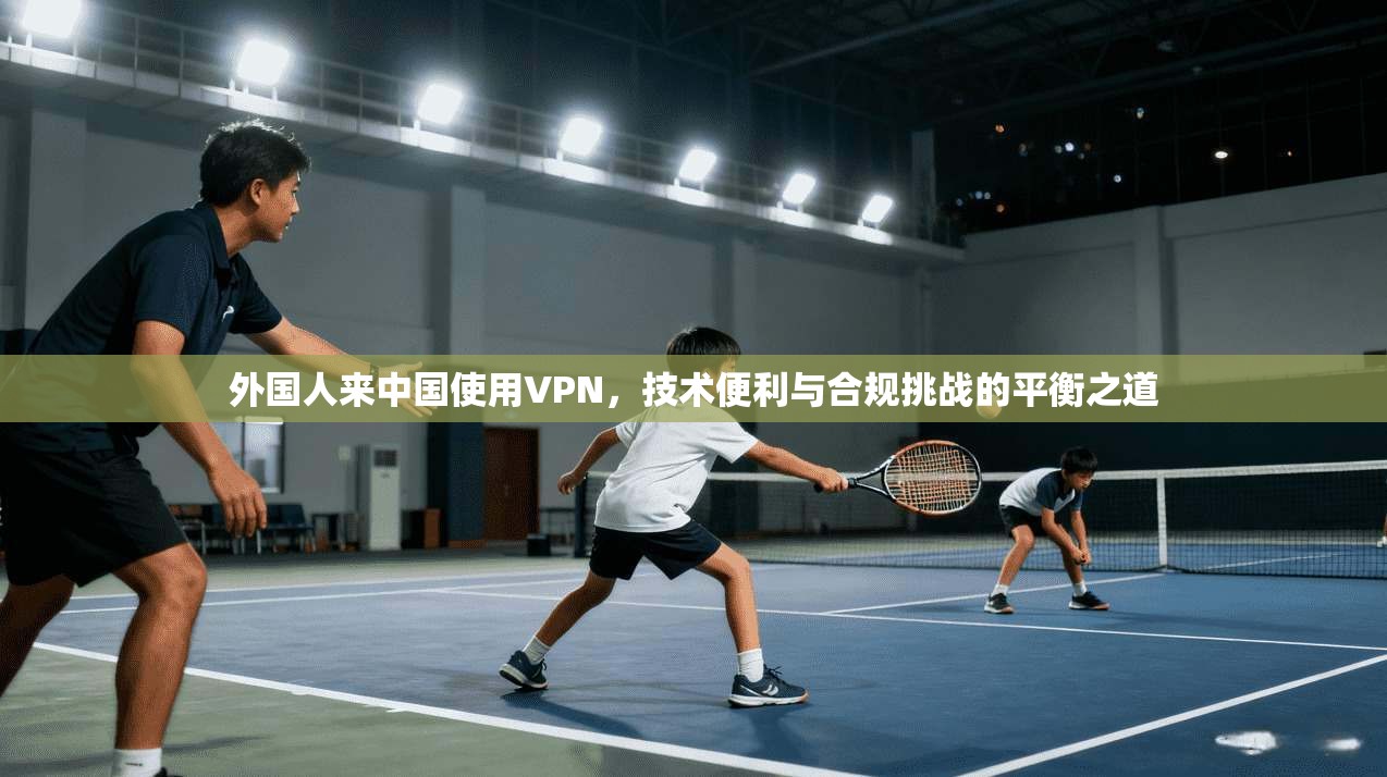 外国人来中国使用VPN，技术便利与合规挑战的平衡之道