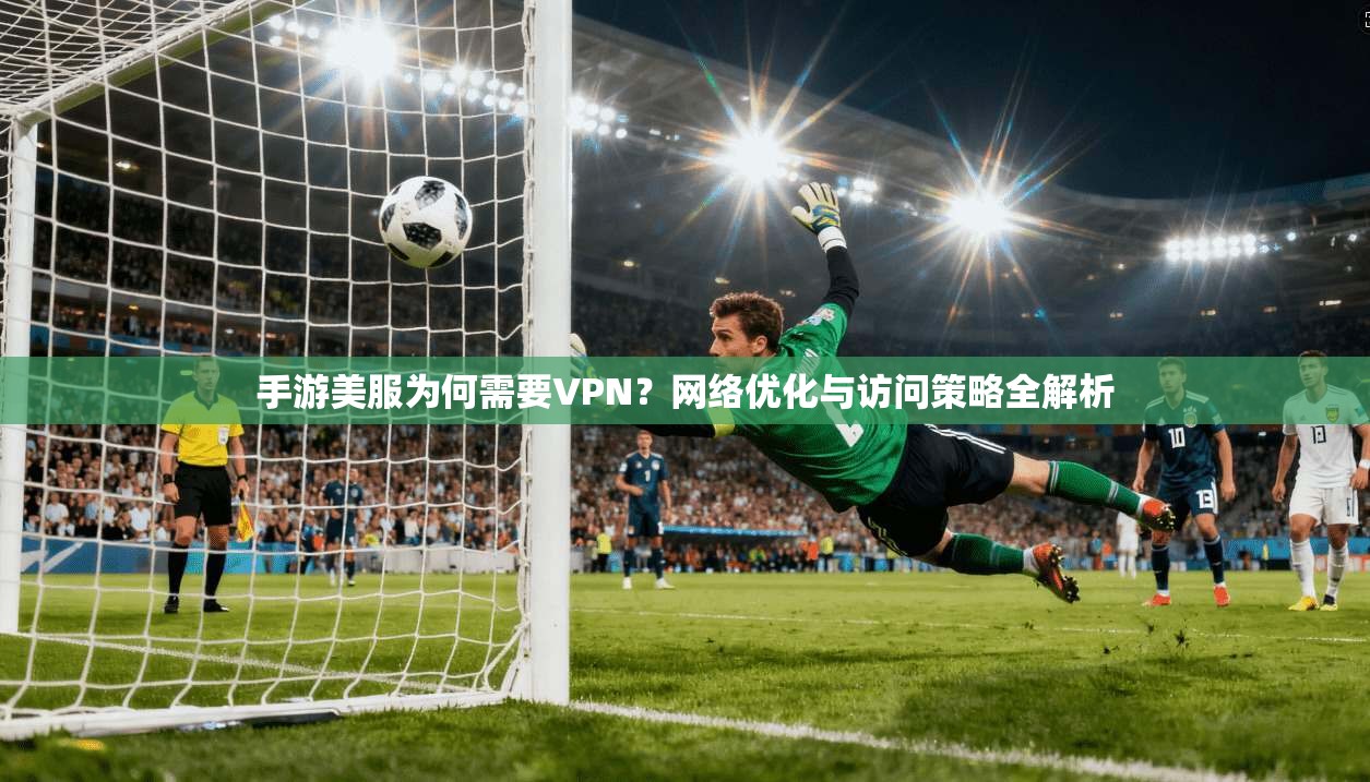 手游美服为何需要VPN？网络优化与访问策略全解析