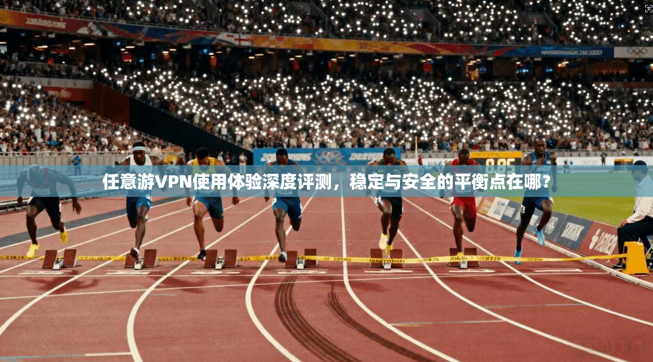 任意游VPN使用体验深度评测，稳定与安全的平衡点在哪？