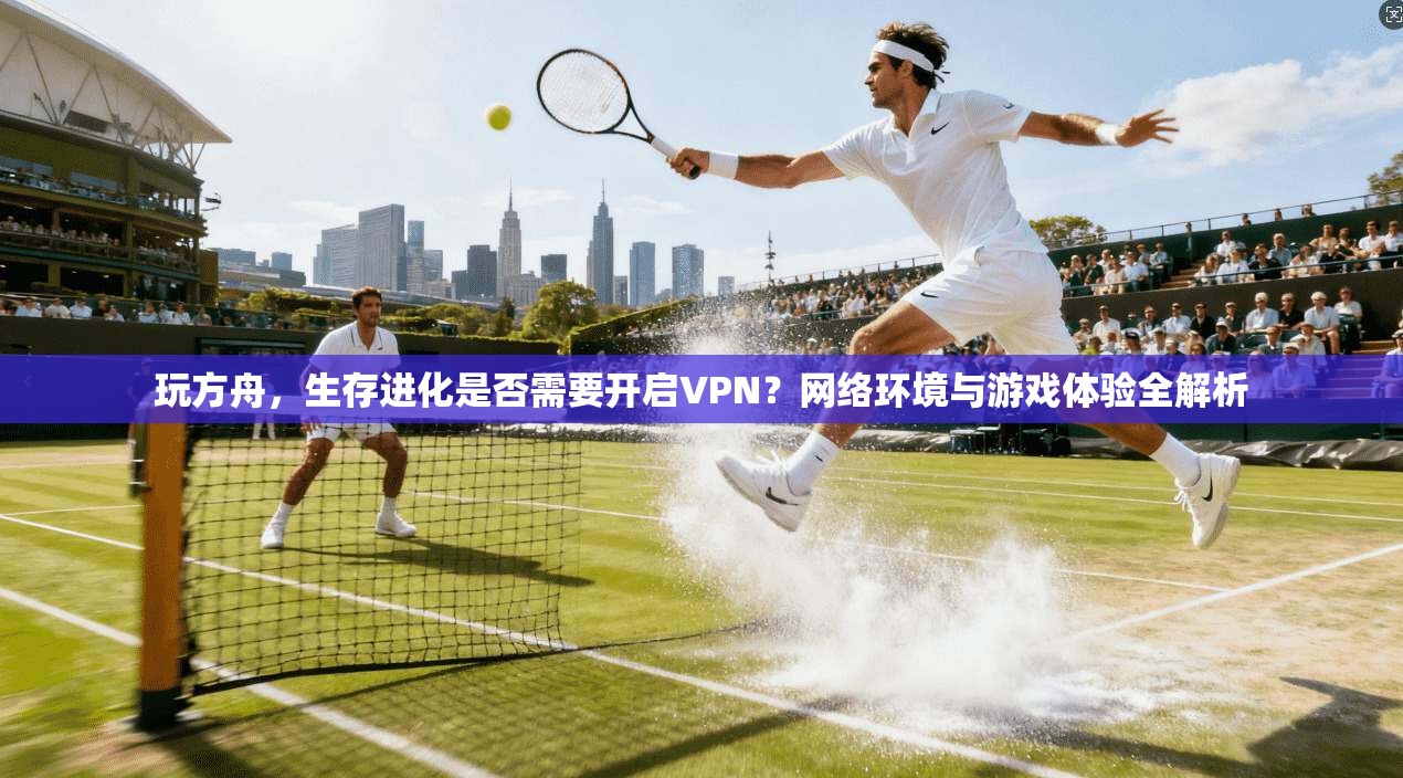 玩方舟，生存进化是否需要开启VPN？网络环境与游戏体验全解析