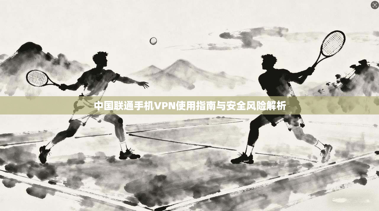 中国联通手机VPN使用指南与安全风险解析