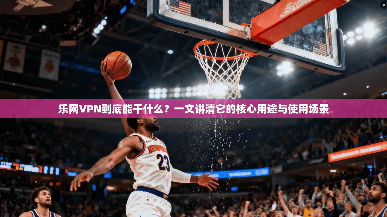 乐网VPN到底能干什么？一文讲清它的核心用途与使用场景