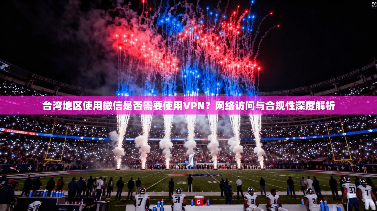 台湾地区使用微信是否需要使用VPN？网络访问与合规性深度解析