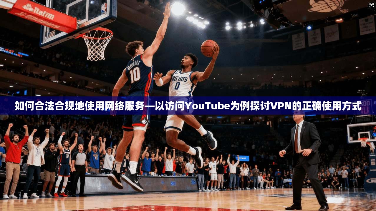 如何合法合规地使用网络服务—以访问YouTube为例探讨VPN的正确使用方式
