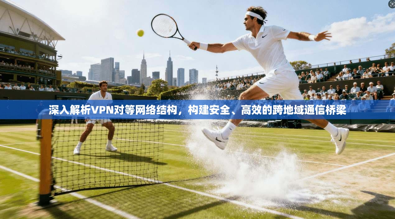 深入解析VPN对等网络结构，构建安全、高效的跨地域通信桥梁