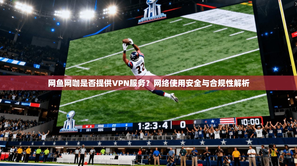 网鱼网咖是否提供VPN服务？网络使用安全与合规性解析