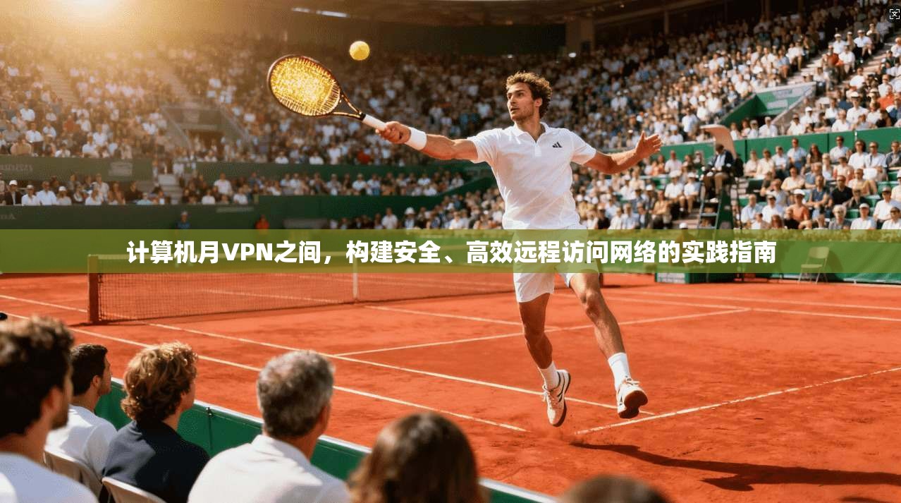 计算机月VPN之间，构建安全、高效远程访问网络的实践指南