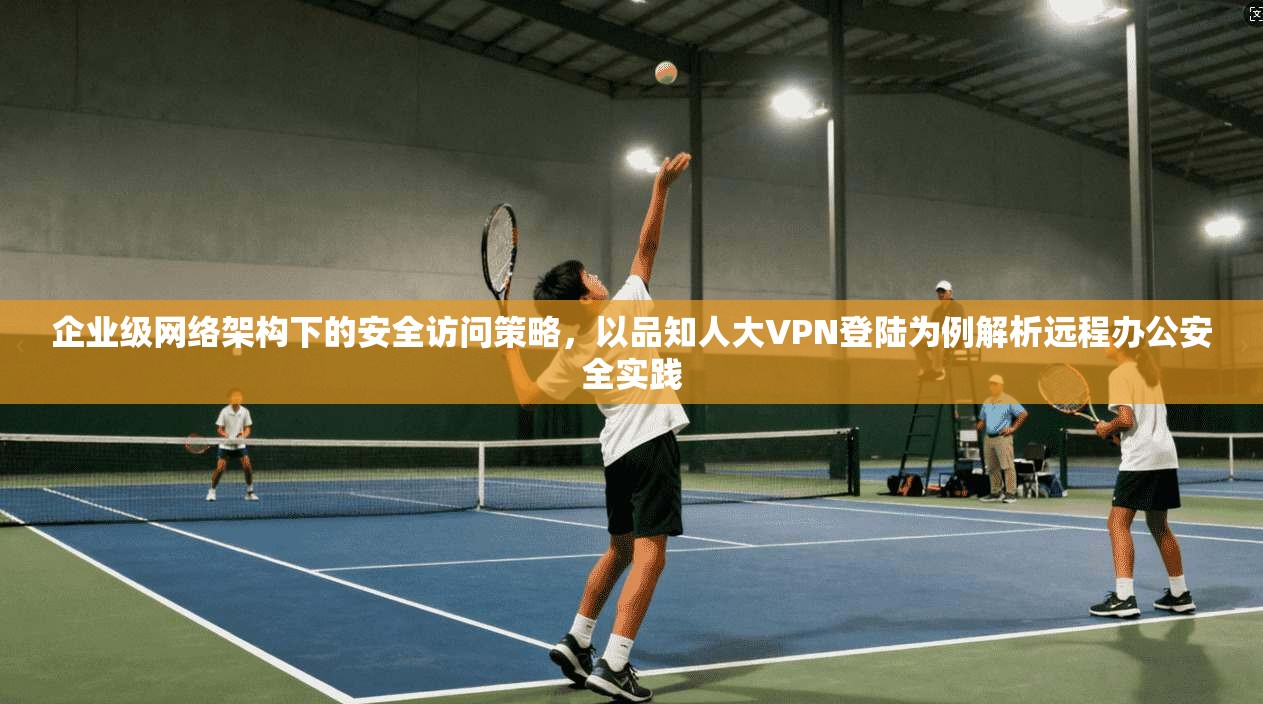 企业级网络架构下的安全访问策略，以品知人大VPN登陆为例解析远程办公安全实践