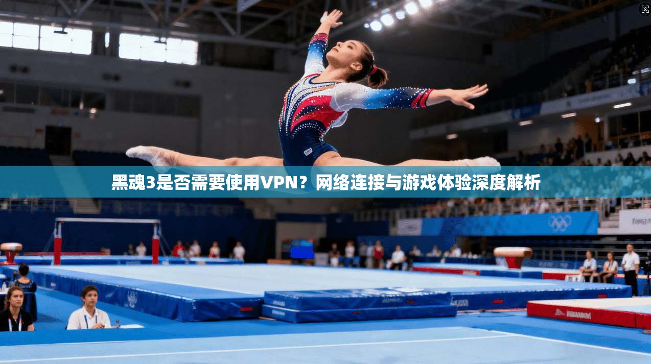 黑魂3是否需要使用VPN？网络连接与游戏体验深度解析
