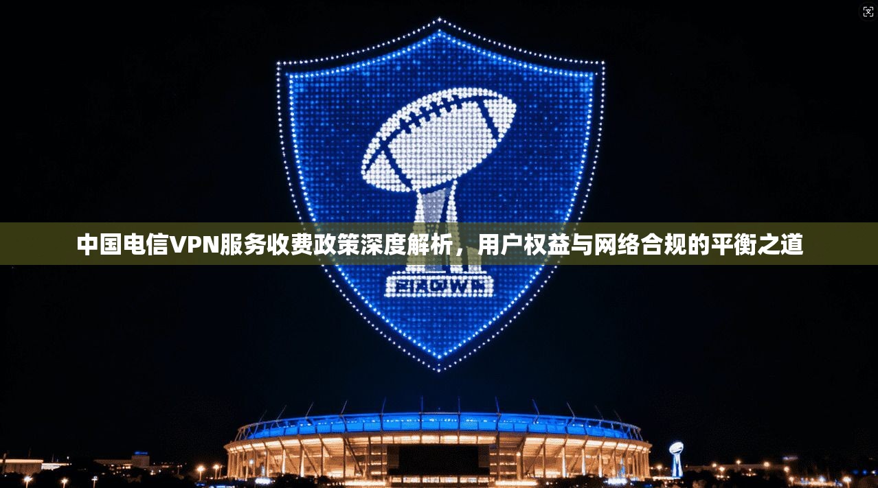 中国电信VPN服务收费政策深度解析，用户权益与网络合规的平衡之道