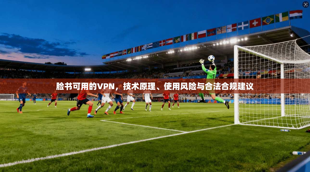 脸书可用的VPN，技术原理、使用风险与合法合规建议