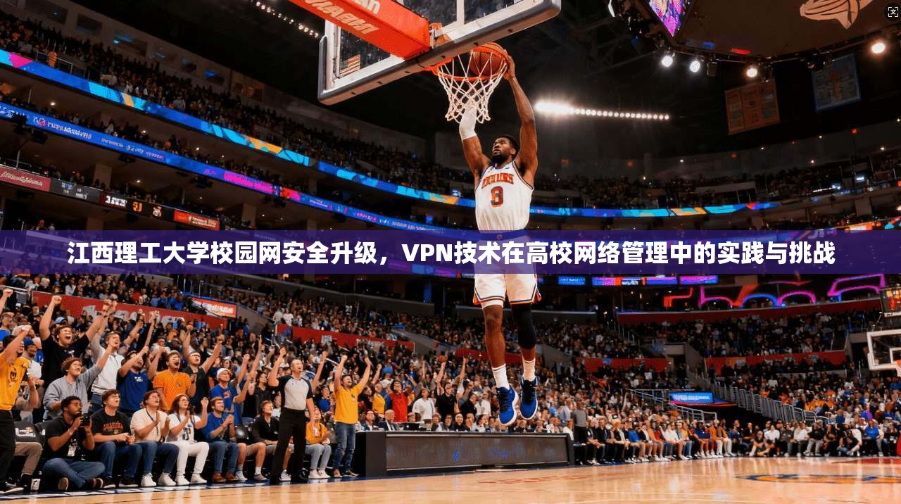 江西理工大学校园网安全升级，VPN技术在高校网络管理中的实践与挑战