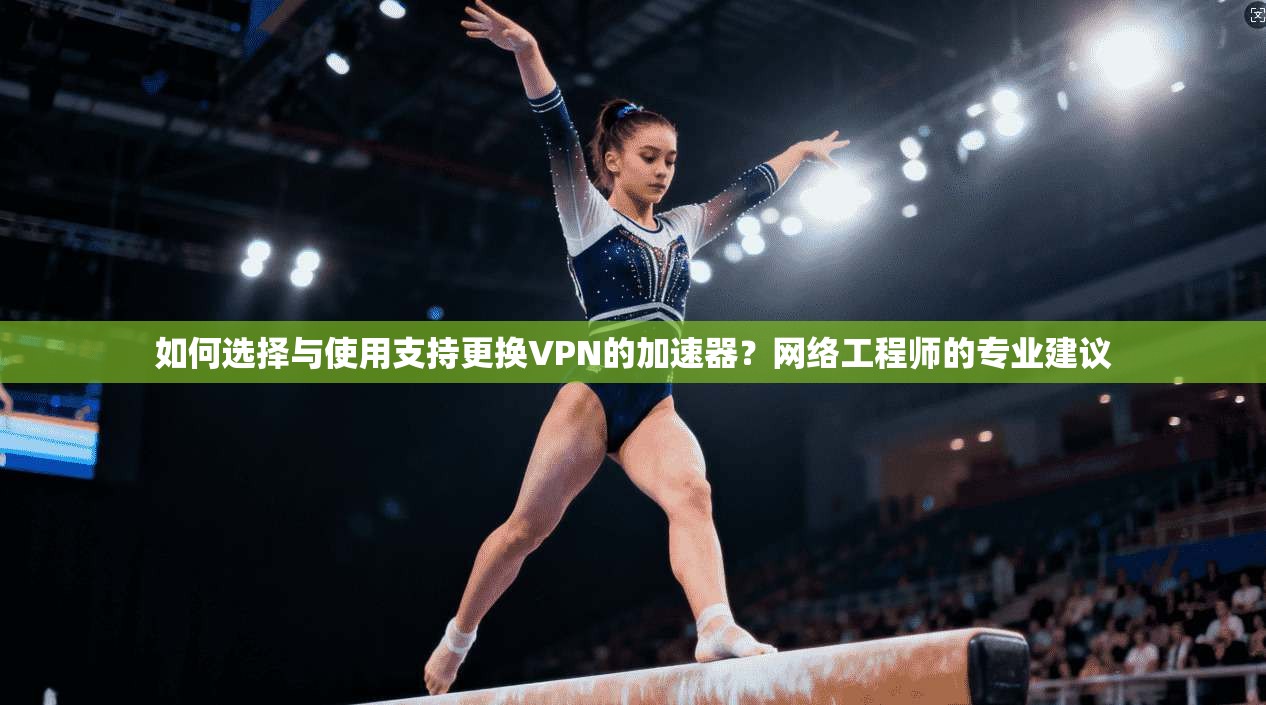 如何选择与使用支持更换VPN的加速器？网络工程师的专业建议