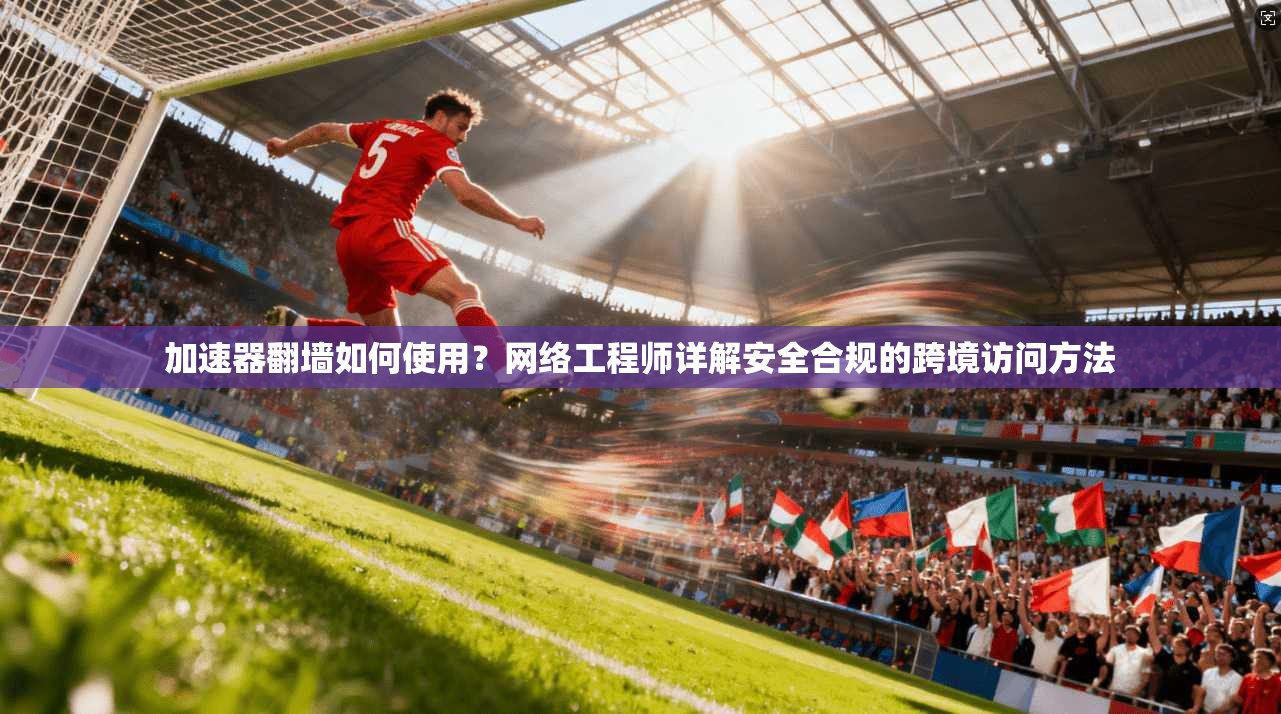 加速器翻墙如何使用？网络工程师详解安全合规的跨境访问方法