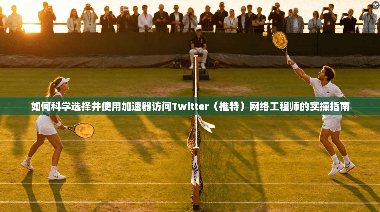 如何科学选择并使用加速器访问Twitter（推特）网络工程师的实操指南