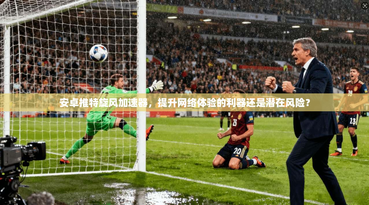 安卓推特旋风加速器，提升网络体验的利器还是潜在风险？