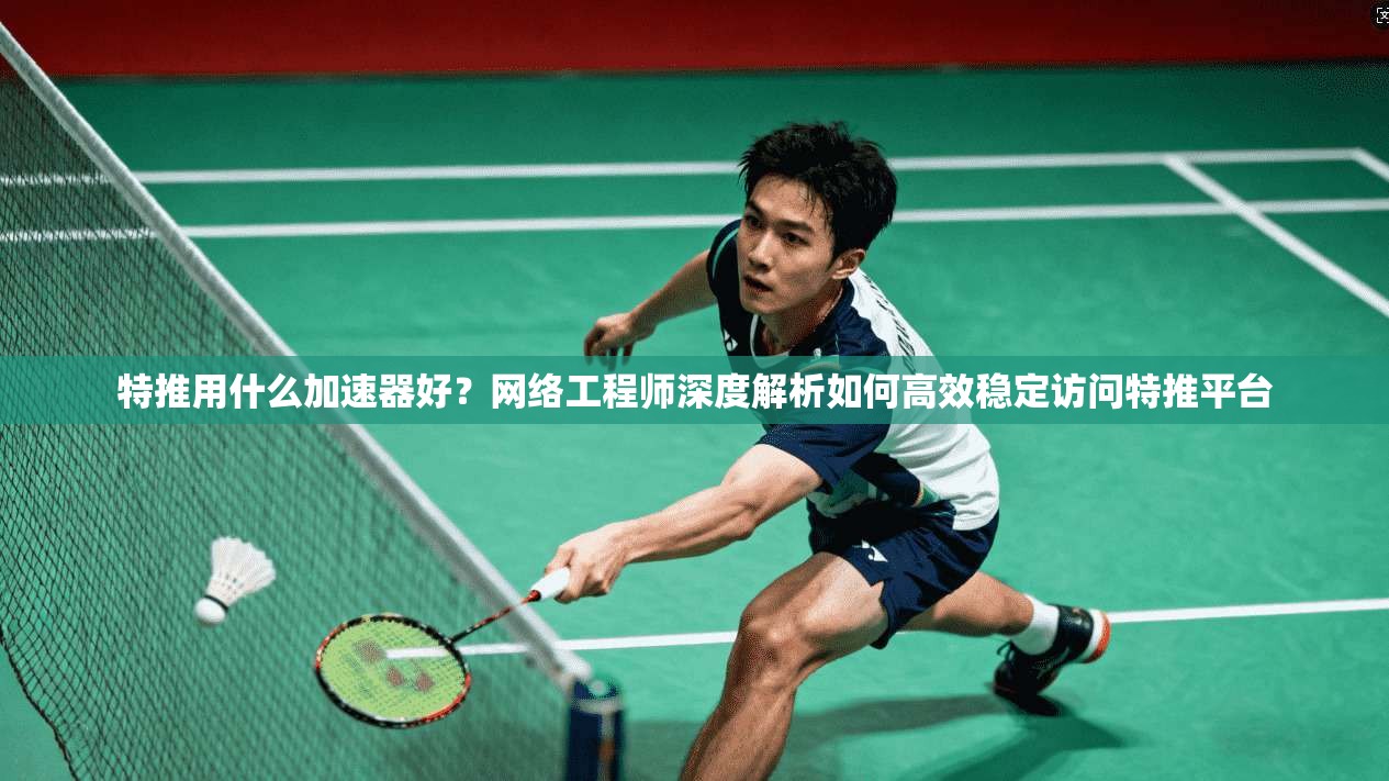 特推用什么加速器好？网络工程师深度解析如何高效稳定访问特推平台