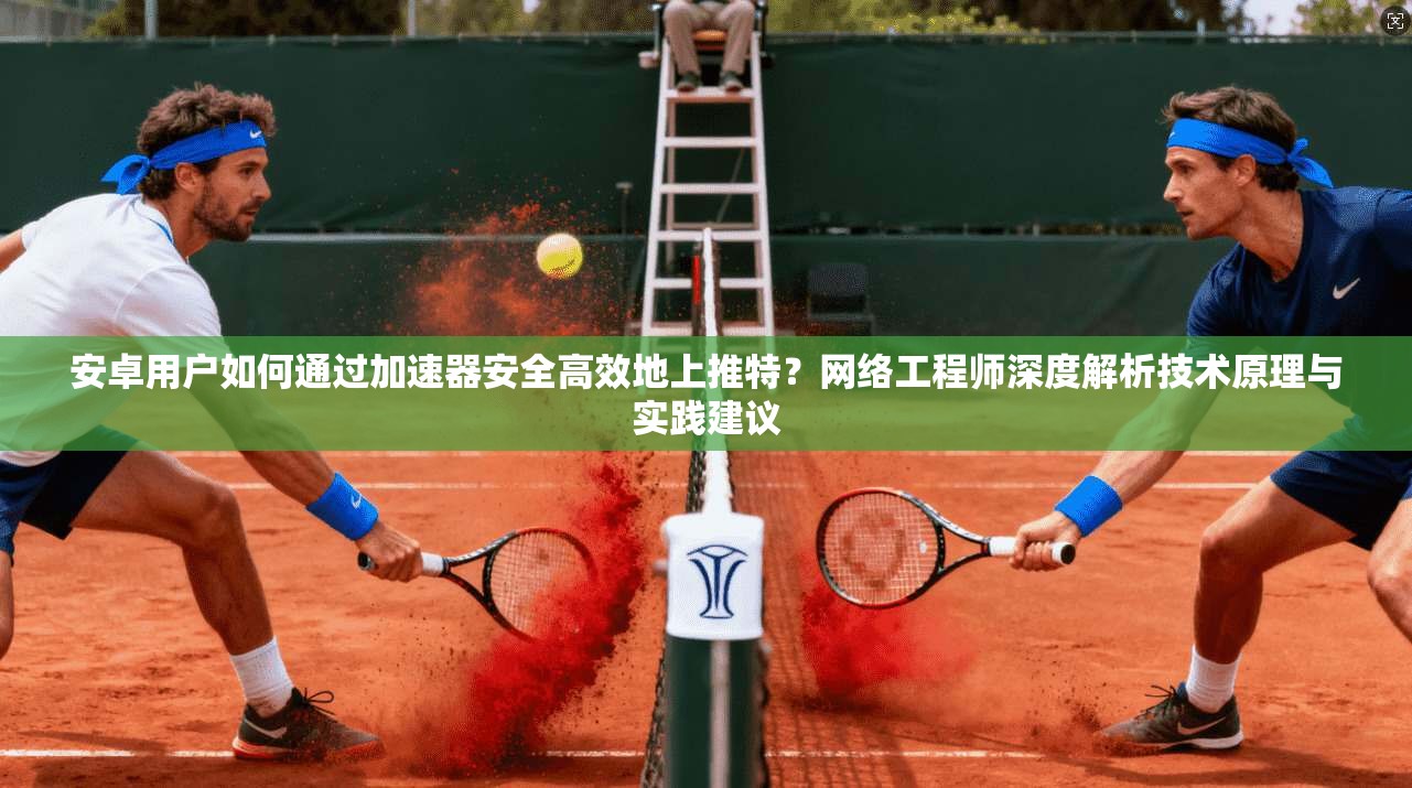 安卓用户如何通过加速器安全高效地上推特？网络工程师深度解析技术原理与实践建议