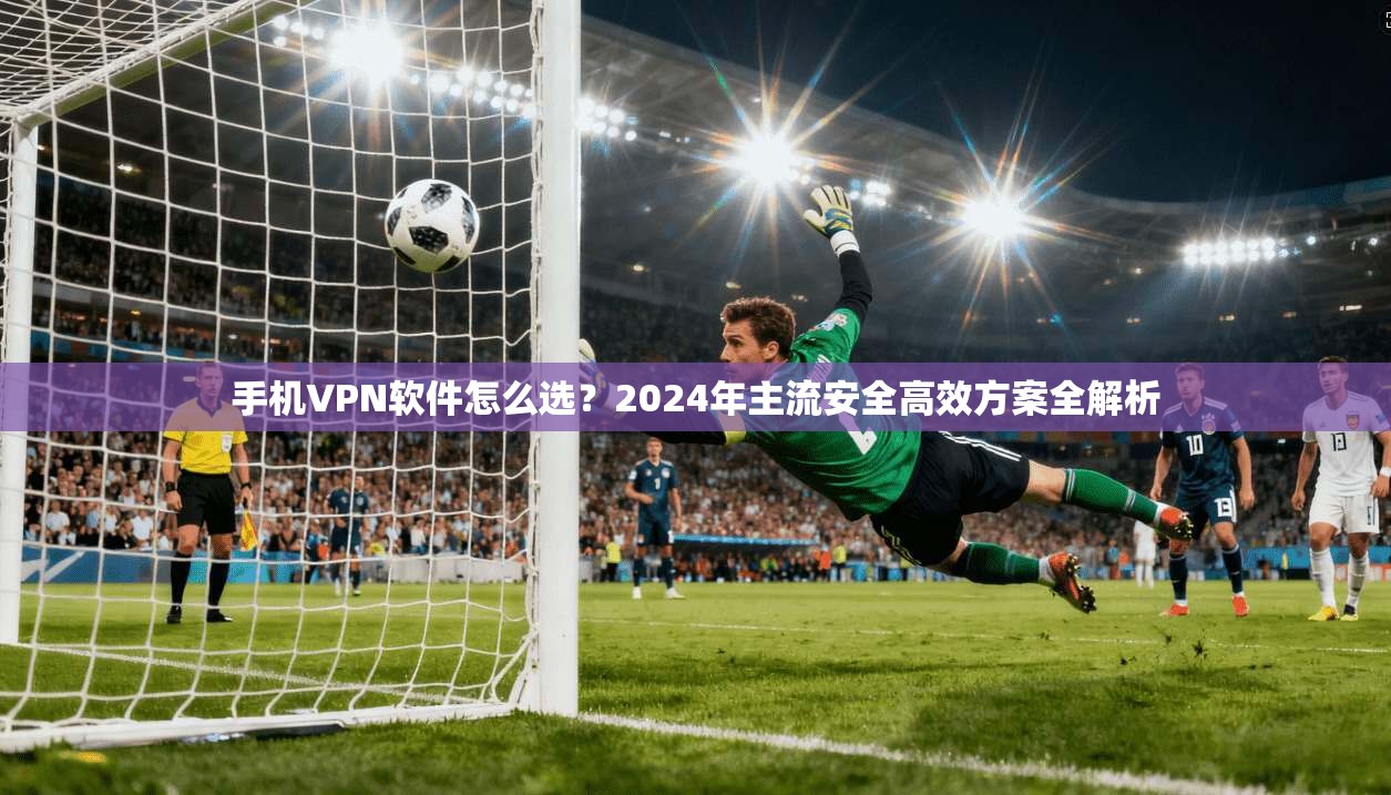 手机VPN软件怎么选？2024年主流安全高效方案全解析