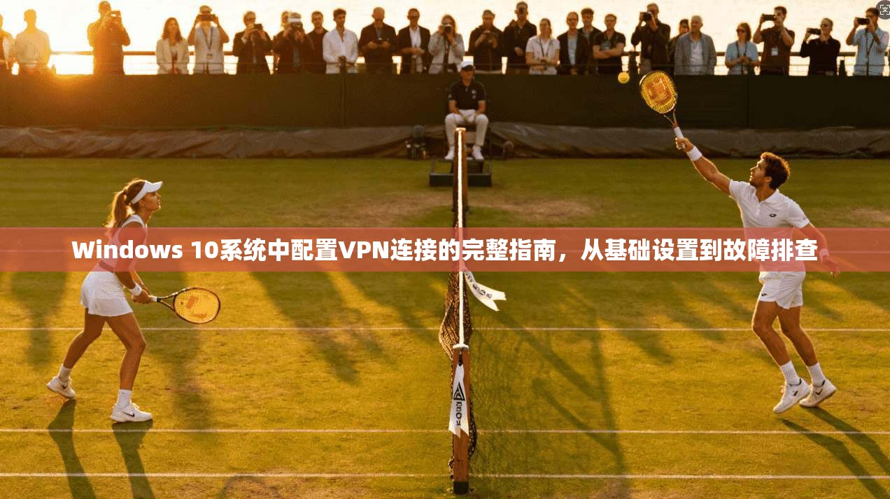 Windows 10系统中配置VPN连接的完整指南，从基础设置到故障排查