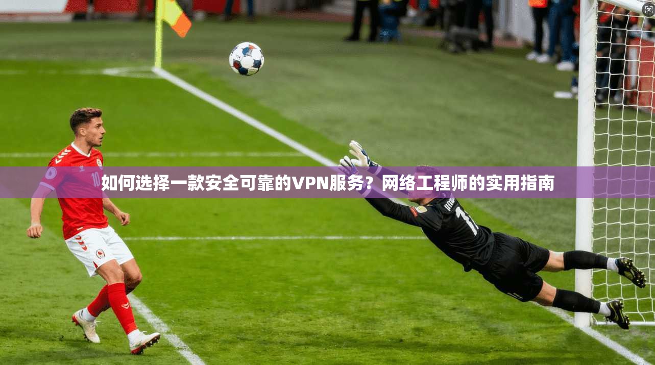 如何选择一款安全可靠的VPN服务？网络工程师的实用指南